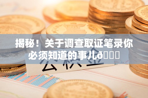 平和揭秘！关于调查取证笔录你必须知道的事儿😎