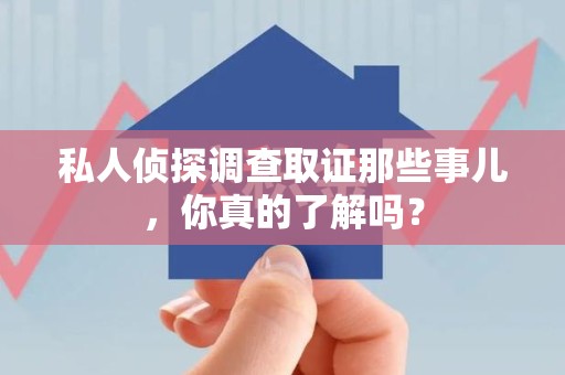 平和私人侦探调查取证那些事儿，你真的了解吗？