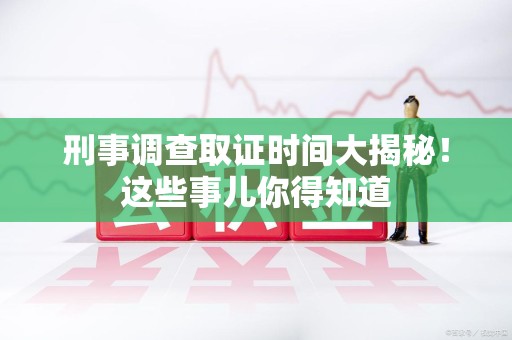 平和刑事调查取证时间大揭秘！这些事儿你得知道